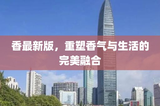 香最新版，重塑香气与生活的完美融合
