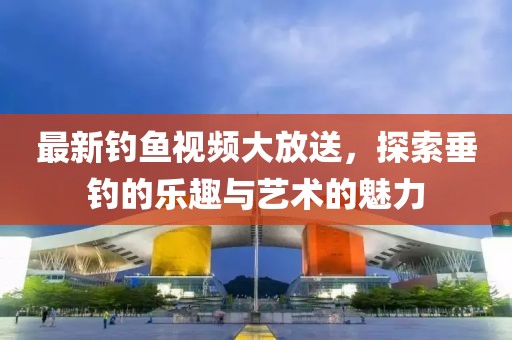 最新钓鱼视频大放送，探索垂钓的乐趣与艺术的魅力