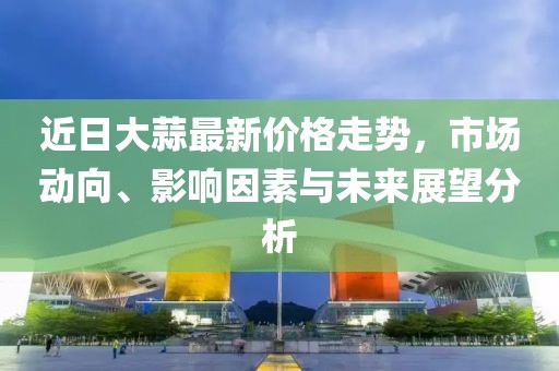 近日大蒜最新价格走势，市场动向、影响因素与未来展望分析