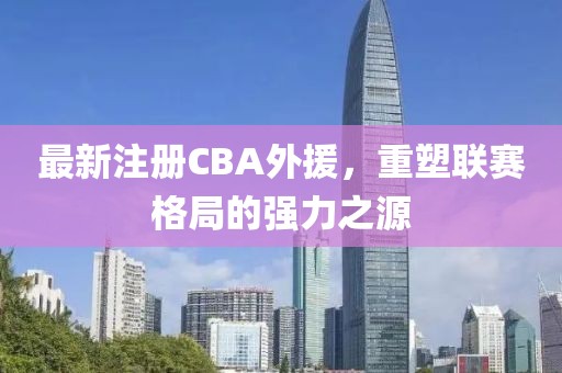 最新注册CBA外援，重塑联赛格局的强力之源
