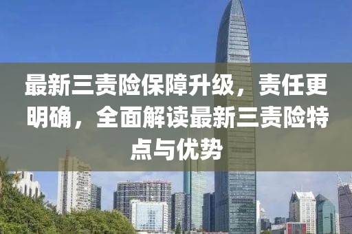 最新三责险保障升级，责任更明确，全面解读最新三责险特点与优势