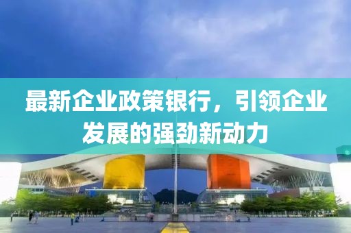 最新企业政策银行，引领企业发展的强劲新动力