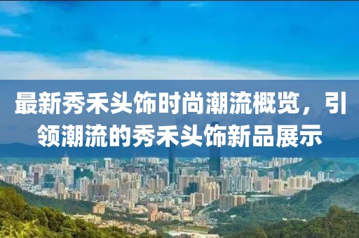 最新秀禾头饰时尚潮流概览，引领潮流的秀禾头饰新品展示