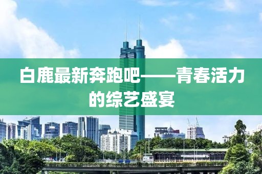 白鹿最新奔跑吧——青春活力的综艺盛宴