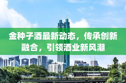 金种子酒最新动态，传承创新融合，引领酒业新风潮