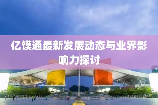 亿馍通最新发展动态与业界影响力探讨