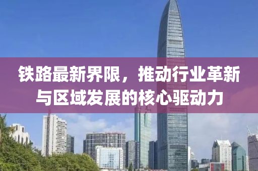 铁路最新界限，推动行业革新与区域发展的核心驱动力