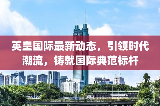 英皇国际最新动态，引领时代潮流，铸就国际典范标杆