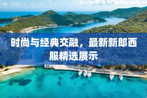 时尚与经典交融，最新新郎西服精选展示