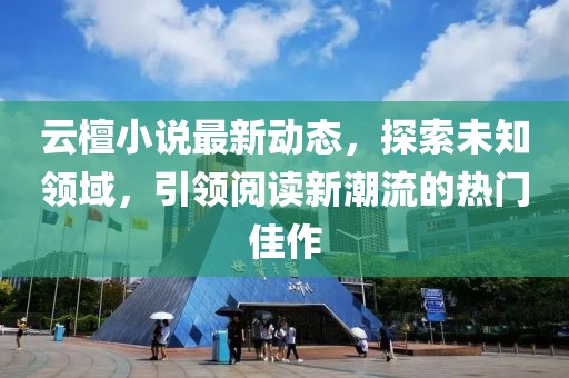 云檀小说最新动态，探索未知领域，引领阅读新潮流的热门佳作