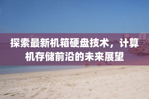 探索最新机箱硬盘技术，计算机存储前沿的未来展望
