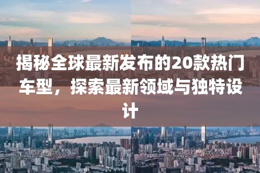 揭秘全球最新发布的20款热门车型，探索最新领域与独特设计