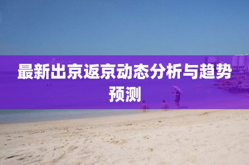 最新出京返京动态分析与趋势预测