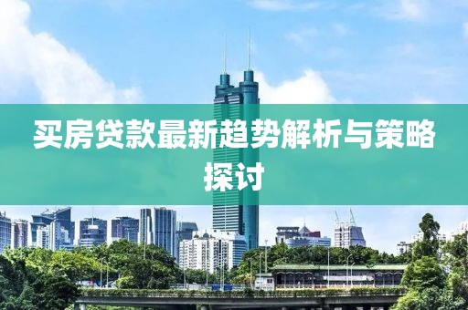 买房贷款最新趋势解析与策略探讨