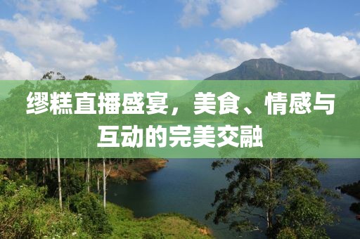 缪糕直播盛宴，美食、情感与互动的完美交融