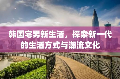 韩国宅男新生活，探索新一代的生活方式与潮流文化