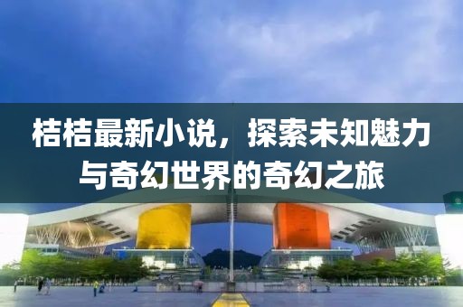 桔桔最新小说，探索未知魅力与奇幻世界的奇幻之旅