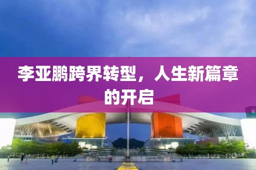 李亚鹏跨界转型，人生新篇章的开启