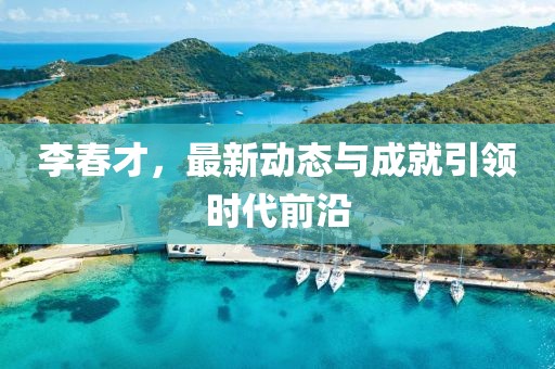 李春才，最新动态与成就引领时代前沿