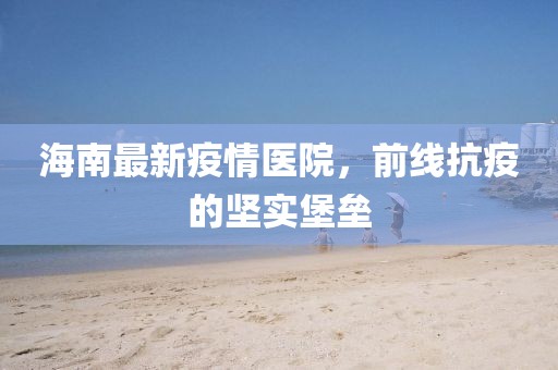 海南最新疫情医院，前线抗疫的坚实堡垒