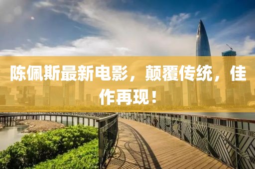陈佩斯最新电影，颠覆传统，佳作再现！