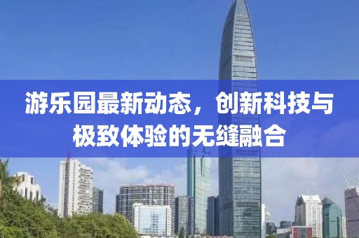 游乐园最新动态，创新科技与极致体验的无缝融合