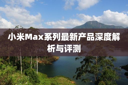 小米Max系列最新产品深度解析与评测