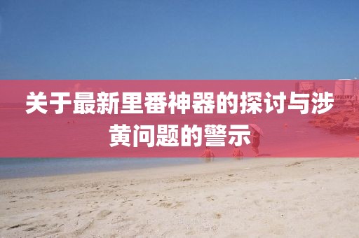 关于最新里番神器的探讨与涉黄问题的警示