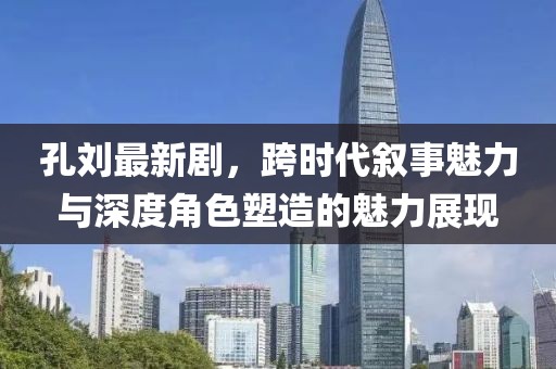 孔刘最新剧，跨时代叙事魅力与深度角色塑造的魅力展现