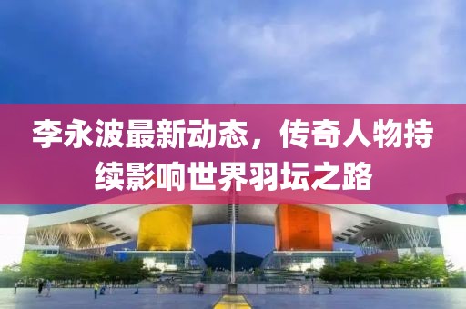 李永波最新动态，传奇人物持续影响世界羽坛之路