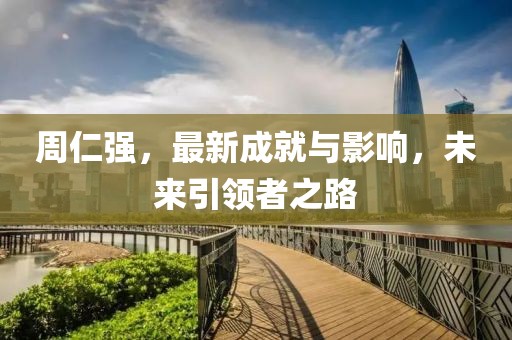 周仁强，最新成就与影响，未来引领者之路