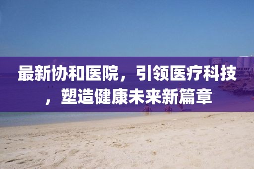 最新协和医院，引领医疗科技，塑造健康未来新篇章