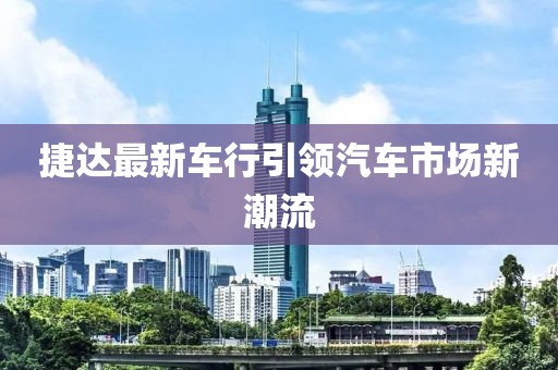 捷达最新车行引领汽车市场新潮流