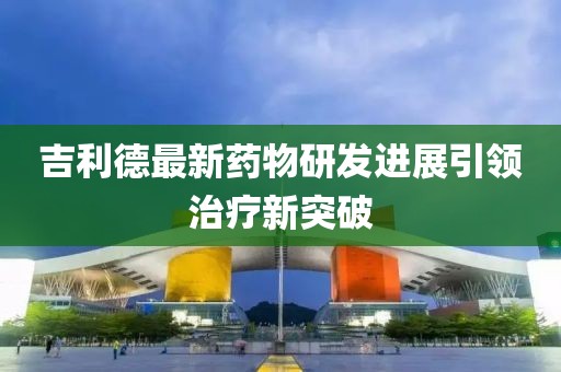 吉利德最新药物研发进展引领治疗新突破