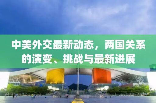 中美外交最新动态，两国关系的演变、挑战与最新进展