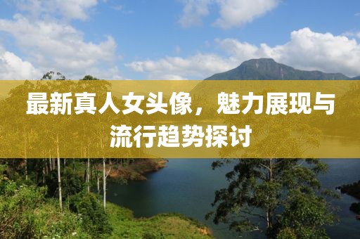 最新真人女头像，魅力展现与流行趋势探讨