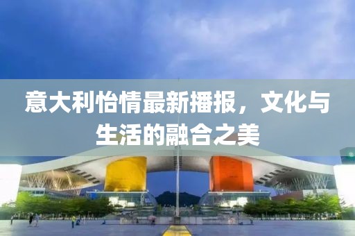 意大利怡情最新播报，文化与生活的融合之美