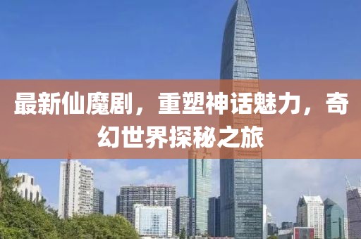 最新仙魔剧，重塑神话魅力，奇幻世界探秘之旅