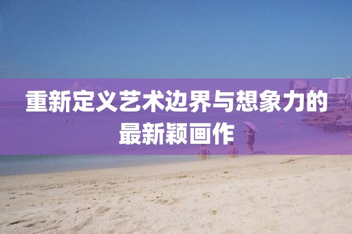 重新定义艺术边界与想象力的最新颖画作
