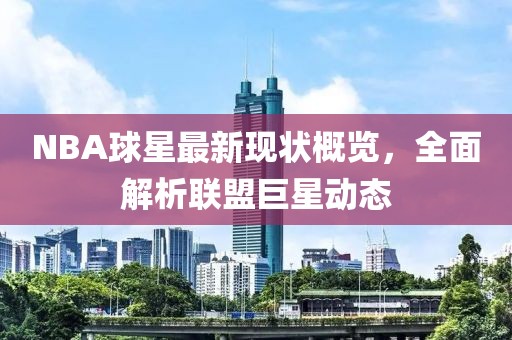 NBA球星最新现状概览，全面解析联盟巨星动态