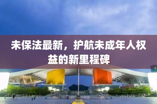 未保法最新，护航未成年人权益的新里程碑
