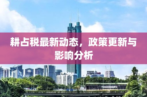 耕占税最新动态，政策更新与影响分析