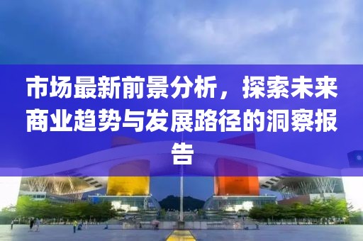市场最新前景分析，探索未来商业趋势与发展路径的洞察报告