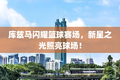 库兹马闪耀篮球赛场，新星之光照亮球场！