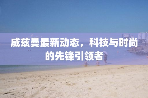 威兹曼最新动态，科技与时尚的先锋引领者