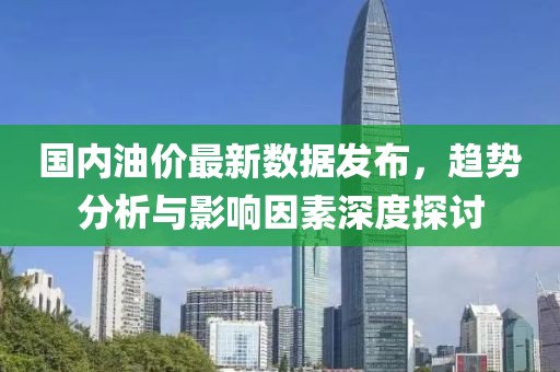 国内油价最新数据发布，趋势分析与影响因素深度探讨