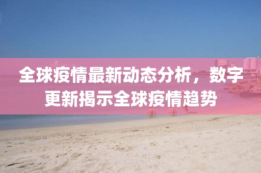 全球疫情最新动态分析，数字更新揭示全球疫情趋势