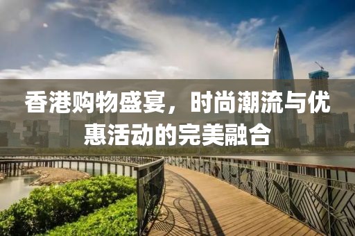 香港购物盛宴，时尚潮流与优惠活动的完美融合