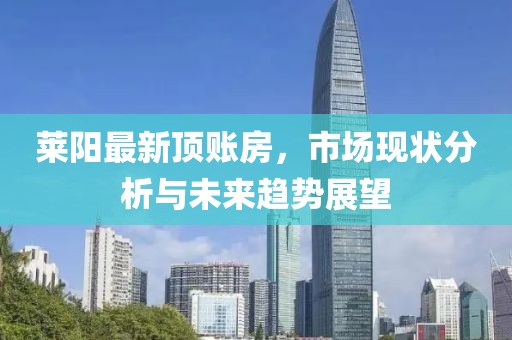 莱阳最新顶账房，市场现状分析与未来趋势展望
