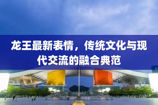 龙王最新表情，传统文化与现代交流的融合典范